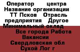 Оператор Call-центра › Название организации ­ ТТ-Псков › Отрасль предприятия ­ Другое › Минимальный оклад ­ 17 000 - Все города Работа » Вакансии   . Свердловская обл.,Сухой Лог г.